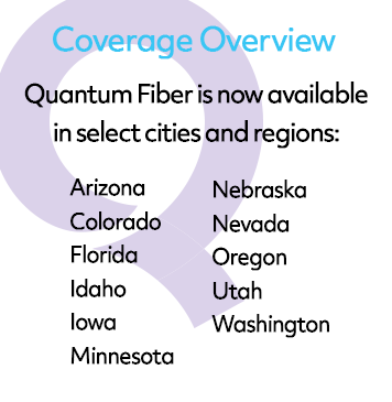 Quantum Fiber Internet is now available in Arizona, Colorado, Florida, Idaho, Iowa, Minnesota, Nebraska, Nevada, Oregon, Utah, and Washington